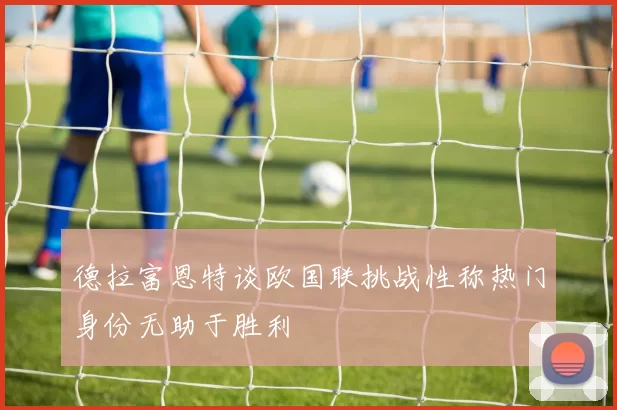 德拉富恩特谈欧国联挑战性称热门身份无助于胜利