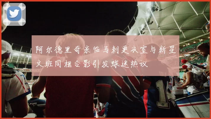 阿尔德里奇亲临马刺更衣室与新星文班同框合影引发球迷热议