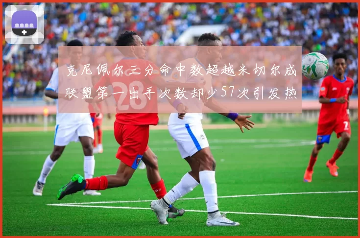 克尼佩尔三分命中数超越米切尔成联盟第一出手次数却少57次引发热议
