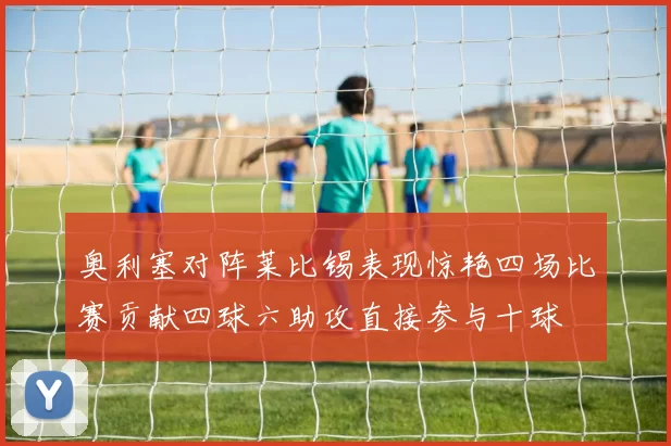 奥利塞对阵莱比锡表现惊艳四场比赛贡献四球六助攻直接参与十球