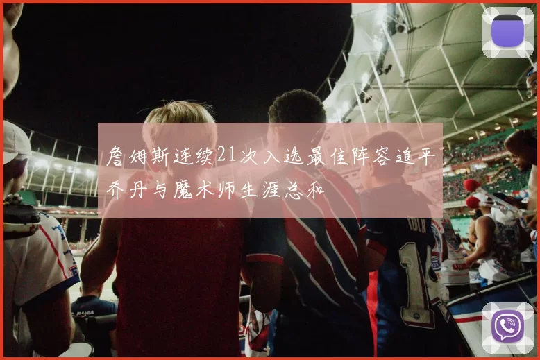 詹姆斯连续21次入选最佳阵容追平乔丹与魔术师生涯总和