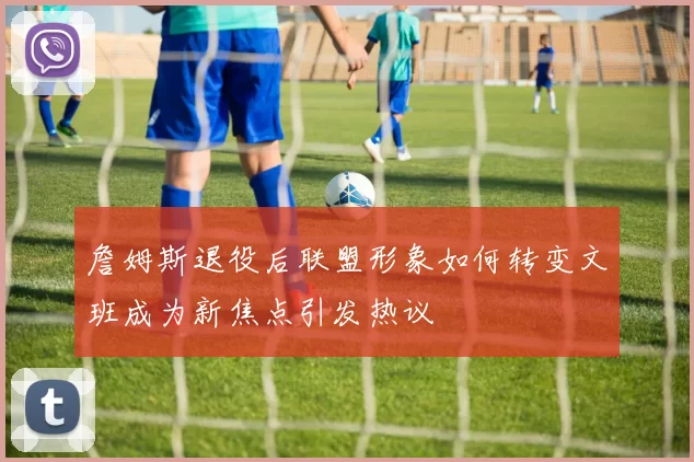 詹姆斯退役后联盟形象如何转变文班成为新焦点引发热议
