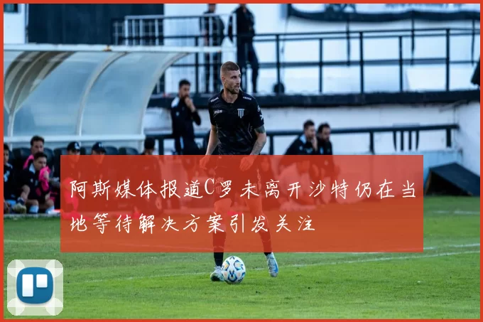 阿斯媒体报道C罗未离开沙特仍在当地等待解决方案引发关注