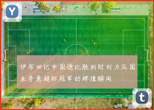 伊布回忆中国德比胜利时刻力压国米夺意超杯冠军的辉煌瞬间