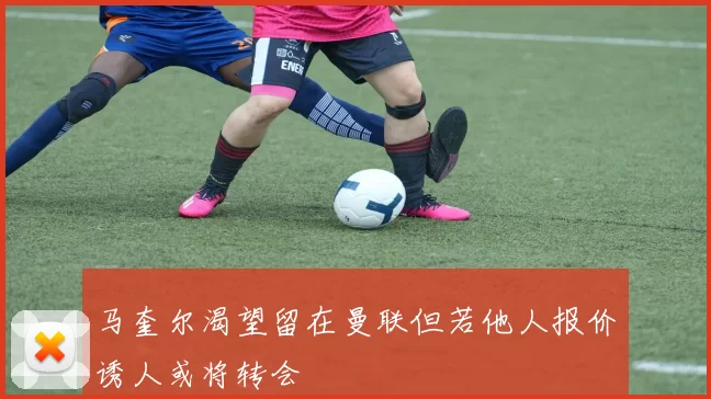 马奎尔渴望留在曼联但若他人报价诱人或将转会