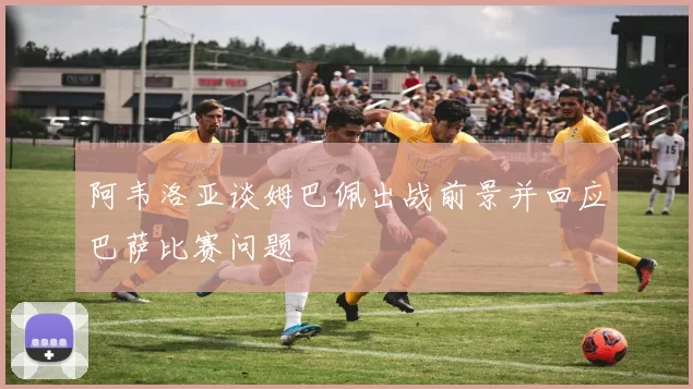 阿韦洛亚谈姆巴佩出战前景并回应巴萨比赛问题