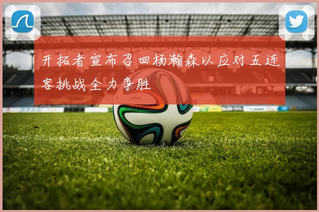 开拓者宣布召回杨瀚森以应对五连客挑战全力争胜
