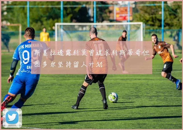 斯基拉透露科莫曾追求科斯蒂奇但图多尔坚持留人计划