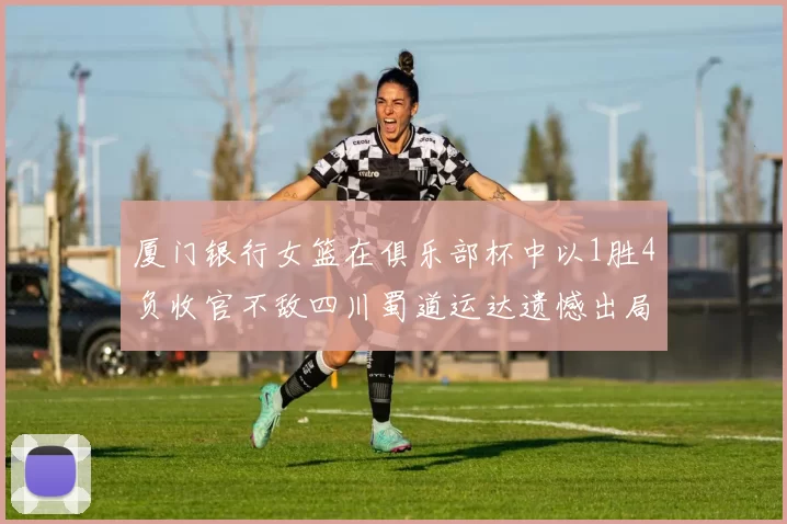 厦门银行女篮在俱乐部杯中以1胜4负收官不敌四川蜀道运达遗憾出局