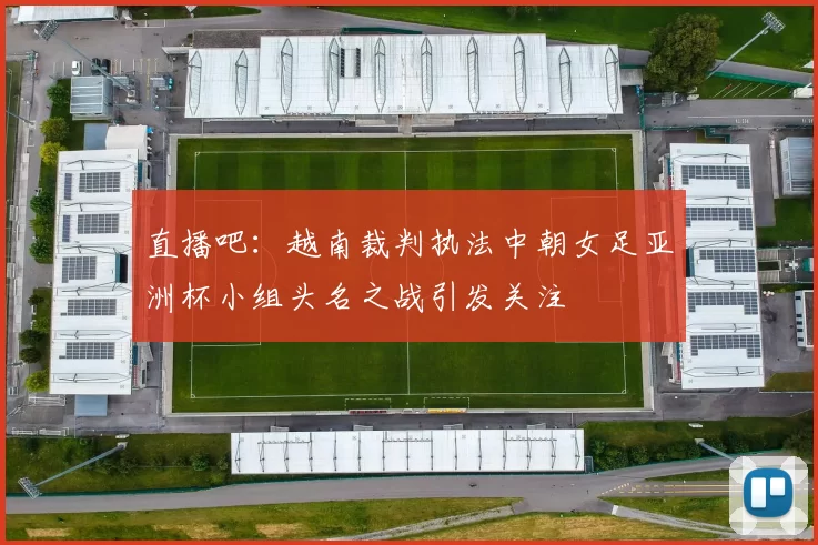 直播吧：越南裁判执法中朝女足亚洲杯小组头名之战引发关注