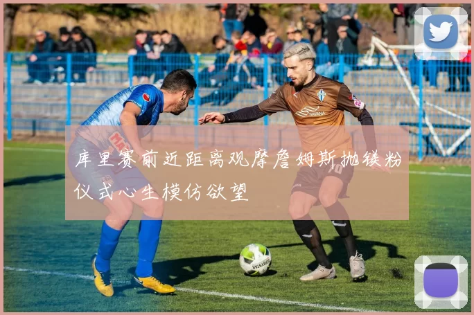 库里赛前近距离观摩詹姆斯抛镁粉仪式心生模仿欲望