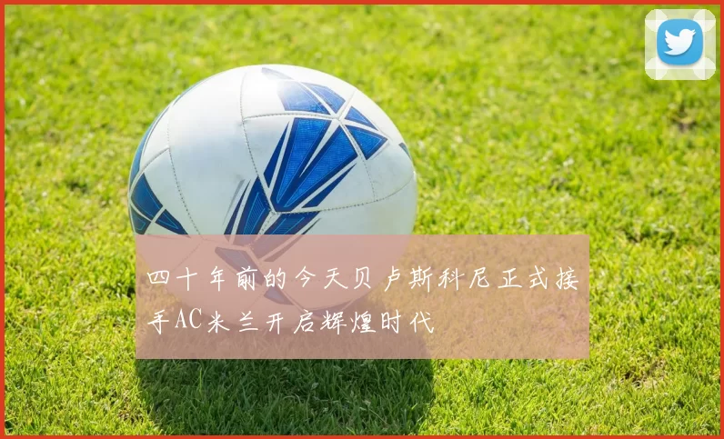 四十年前的今天贝卢斯科尼正式接手AC米兰开启辉煌时代