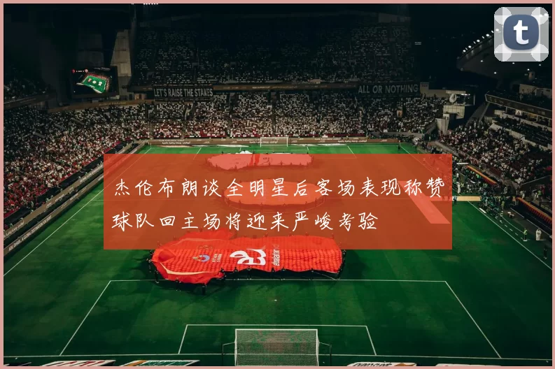 杰伦布朗谈全明星后客场表现称赞球队回主场将迎来严峻考验