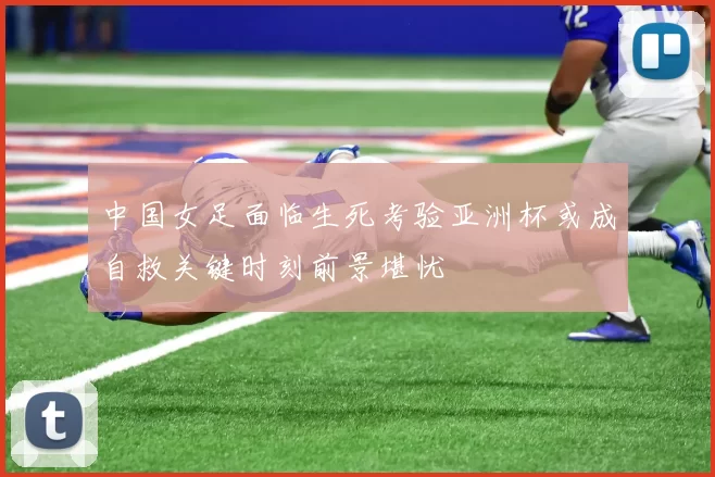 中国女足面临生死考验亚洲杯或成自救关键时刻前景堪忧