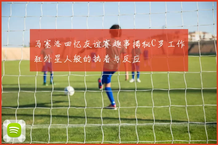 马塞洛回忆友谊赛趣事揭秘C罗工作狂外星人般的执着与反应