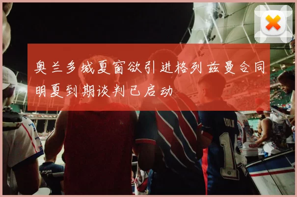 奥兰多城夏窗欲引进格列兹曼合同明夏到期谈判已启动