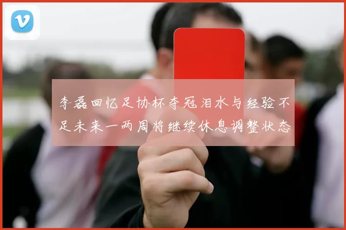 李磊回忆足协杯夺冠泪水与经验不足未来一两周将继续休息调整状态