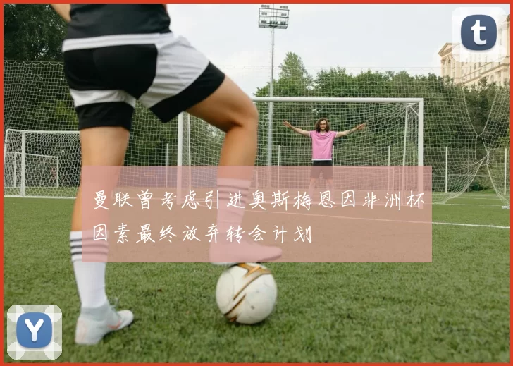 曼联曾考虑引进奥斯梅恩因非洲杯因素最终放弃转会计划