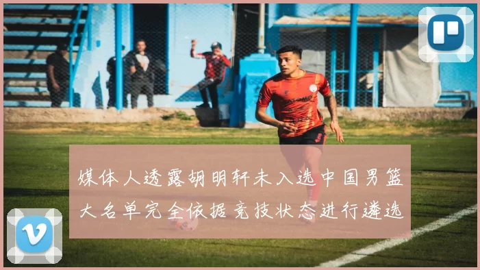 媒体人透露胡明轩未入选中国男篮大名单完全依据竞技状态进行遴选