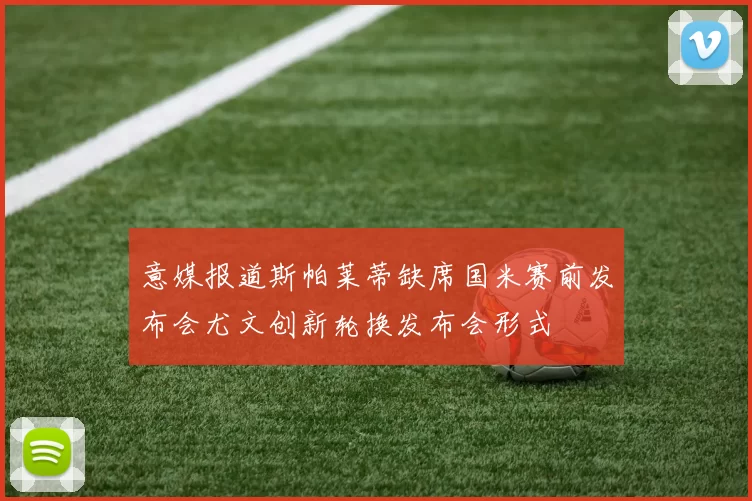 意媒报道斯帕莱蒂缺席国米赛前发布会尤文创新轮换发布会形式