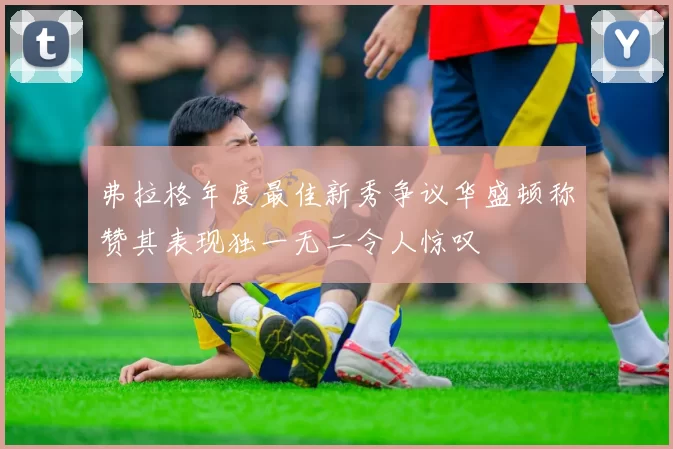 弗拉格年度最佳新秀争议华盛顿称赞其表现独一无二令人惊叹